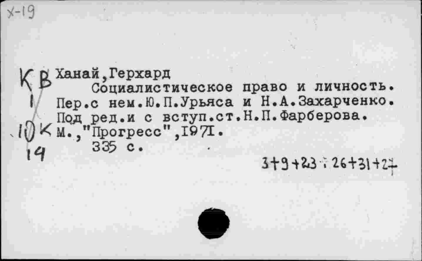 ﻿!/■ г> Ханай, Герхард
’Х *■> Социалистическое право и личность.
I	Пер.с нем.Ю.П.Урьяса и Н.А.Захарченко.
_ Под ред.и с вступ.ст.Н.П.Фарберова.
1иИм. "Прогресс" ,1971 •
.41	335 С.